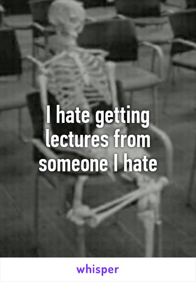 I hate getting lectures from someone I hate