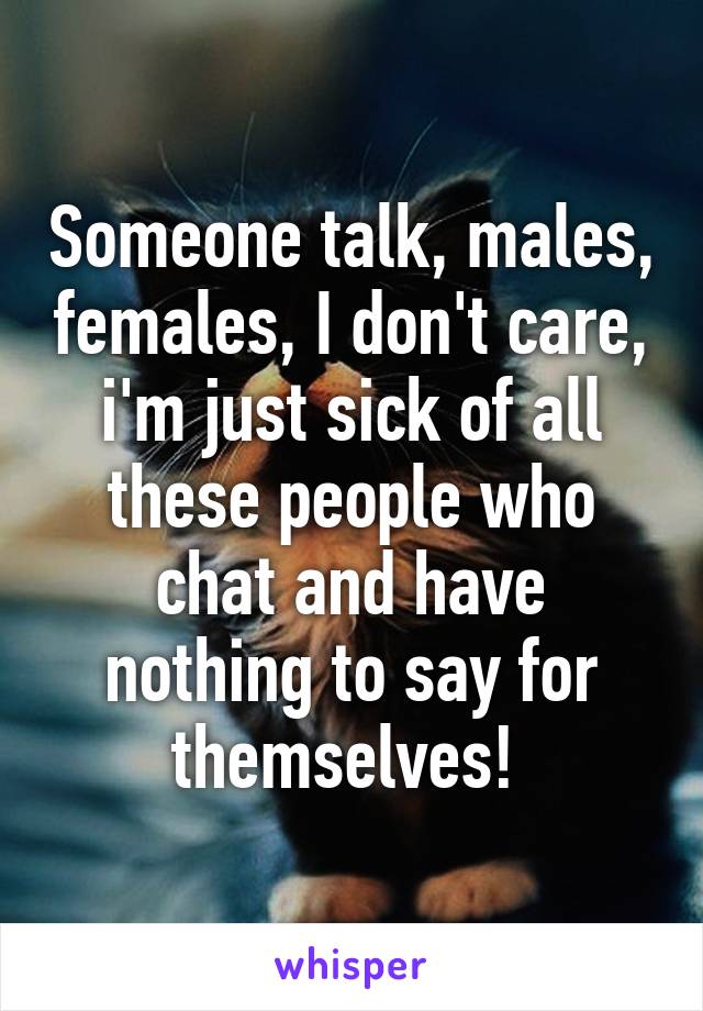 Someone talk, males, females, I don't care, i'm just sick of all these people who chat and have nothing to say for themselves! 