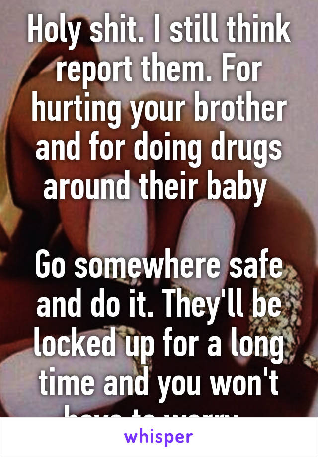 Holy shit. I still think report them. For hurting your brother and for doing drugs around their baby 

Go somewhere safe and do it. They'll be locked up for a long time and you won't have to worry. 