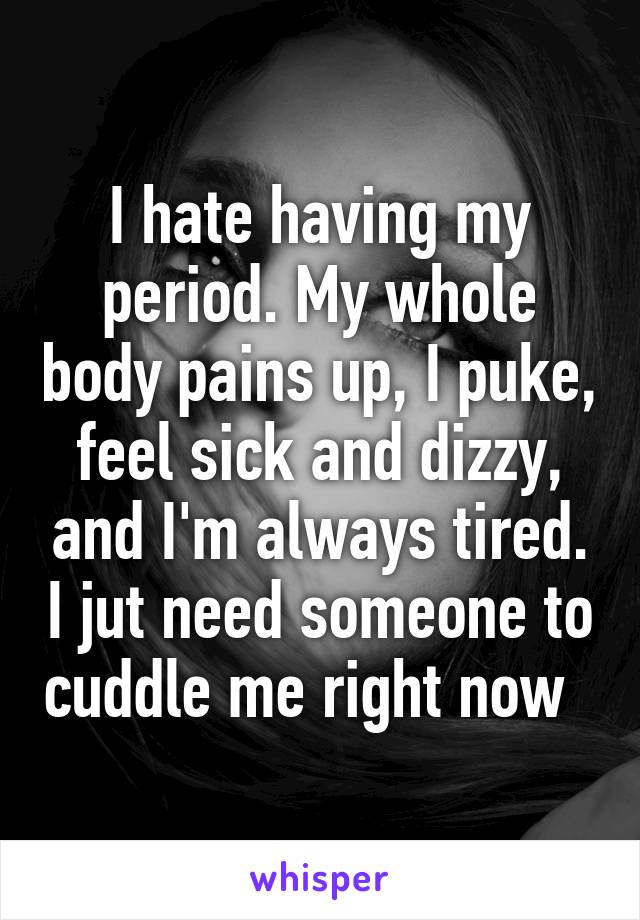 I hate having my period. My whole body pains up, I puke, feel sick and dizzy, and I'm always tired. I jut need someone to cuddle me right now  