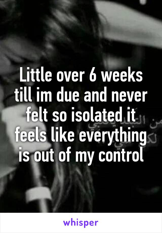 Little over 6 weeks till im due and never felt so isolated it feels like everything is out of my control