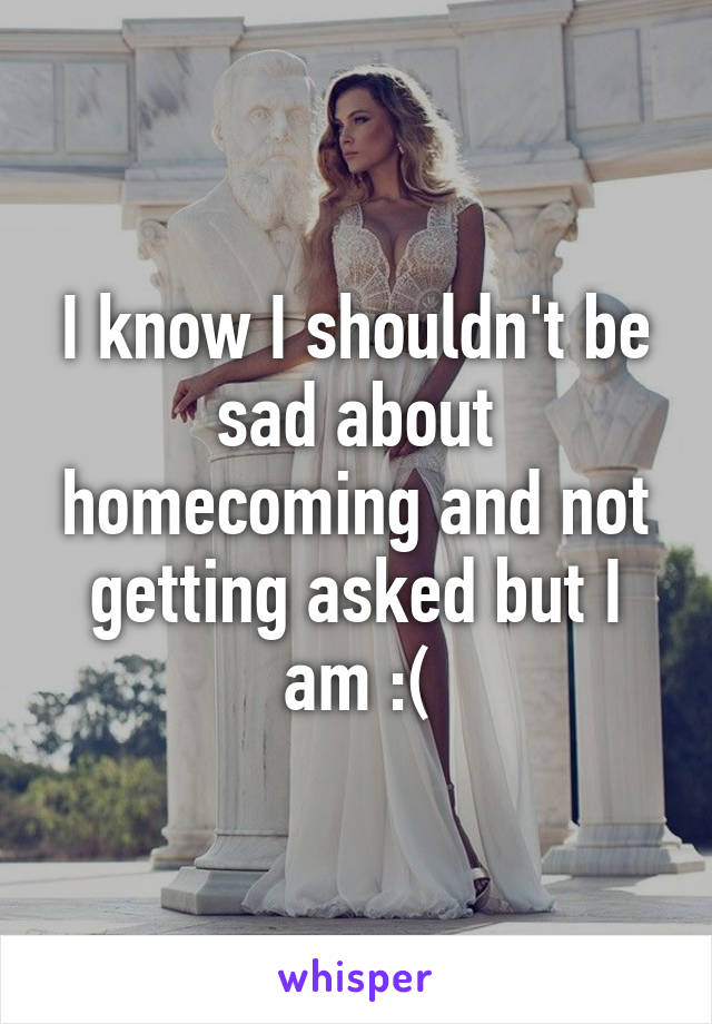 I know I shouldn't be sad about homecoming and not getting asked but I am :(