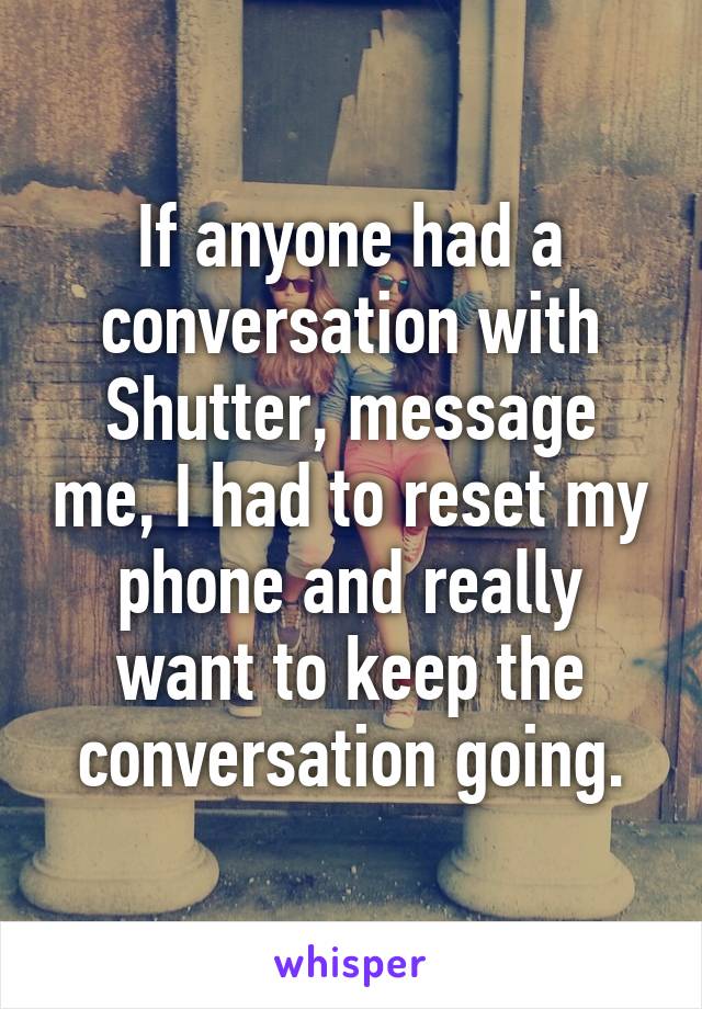 If anyone had a conversation with Shutter, message me, I had to reset my phone and really want to keep the conversation going.