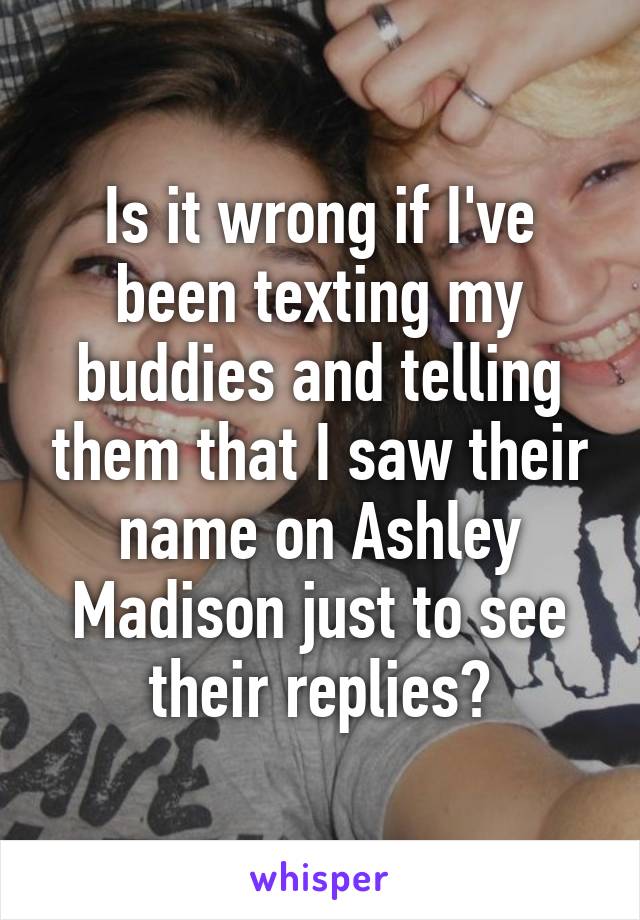 Is it wrong if I've been texting my buddies and telling them that I saw their name on Ashley Madison just to see their replies?