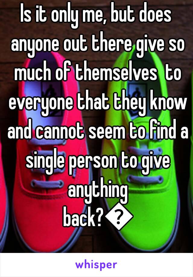 Is it only me, but does anyone out there give so much of themselves  to everyone that they know and cannot seem to find a single person to give anything back?😢