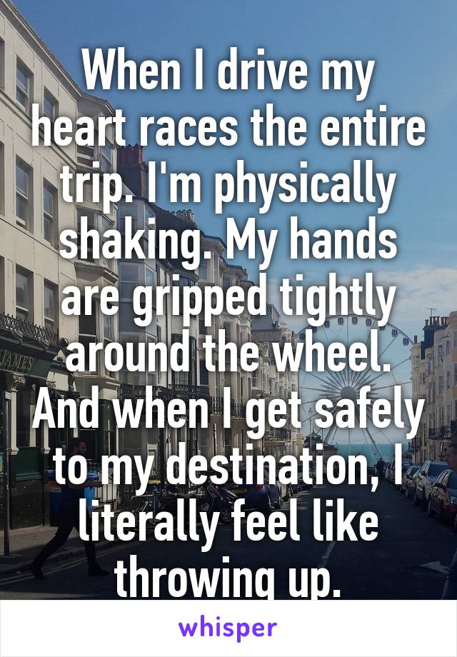 When I drive my heart races the entire trip. I'm physically shaking. My hands are gripped tightly around the wheel. And when I get safely to my destination, I literally feel like throwing up.