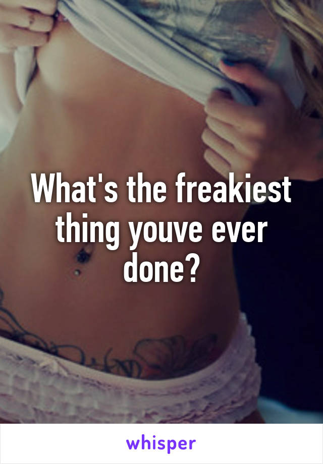 What's the freakiest thing youve ever done?