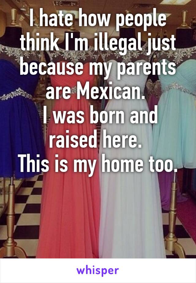 I hate how people think I'm illegal just because my parents are Mexican. 
 I was born and raised here. 
This is my home too. 


