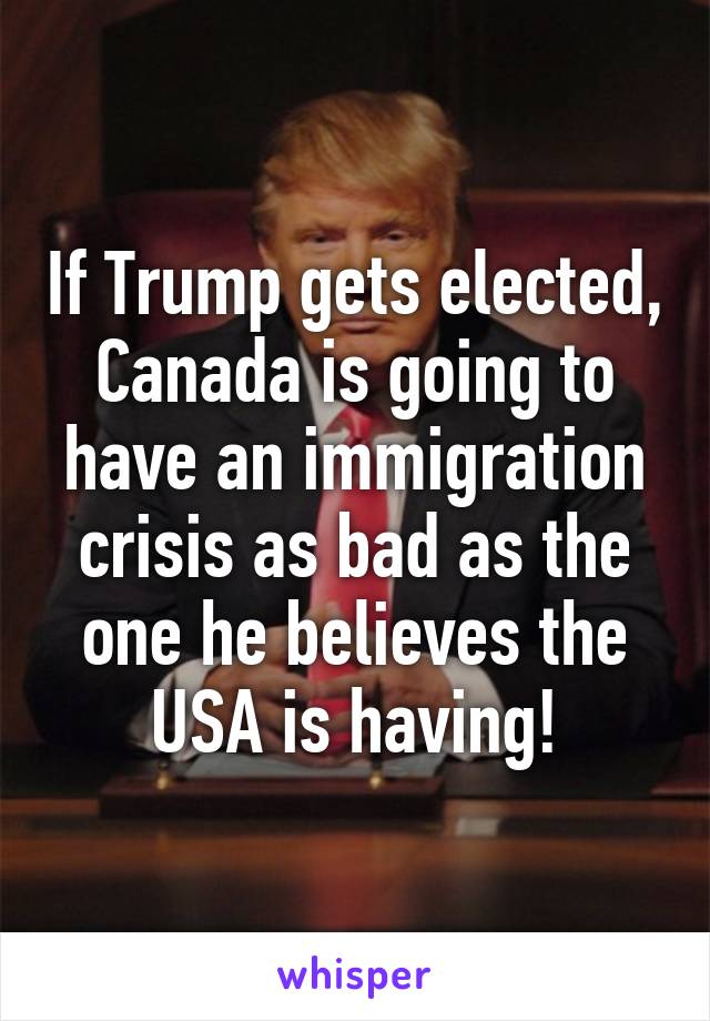 If Trump gets elected, Canada is going to have an immigration crisis as bad as the one he believes the USA is having!