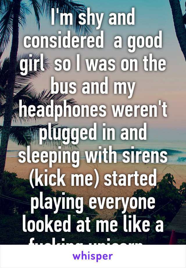 I'm shy and considered  a good girl  so I was on the bus and my headphones weren't plugged in and sleeping with sirens (kick me) started playing everyone looked at me like a fucking unicorn.  