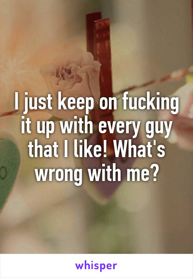 I just keep on fucking it up with every guy that I like! What's wrong with me?