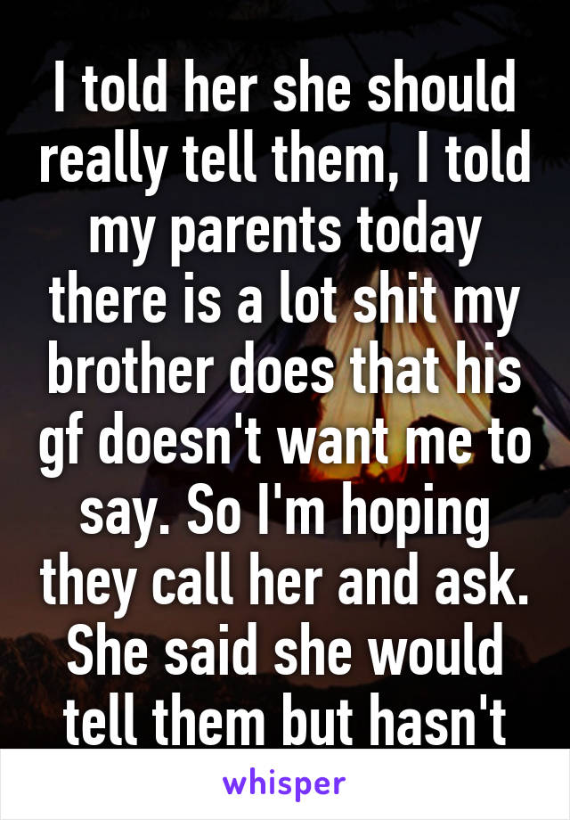 I told her she should really tell them, I told my parents today there is a lot shit my brother does that his gf doesn't want me to say. So I'm hoping they call her and ask. She said she would tell them but hasn't