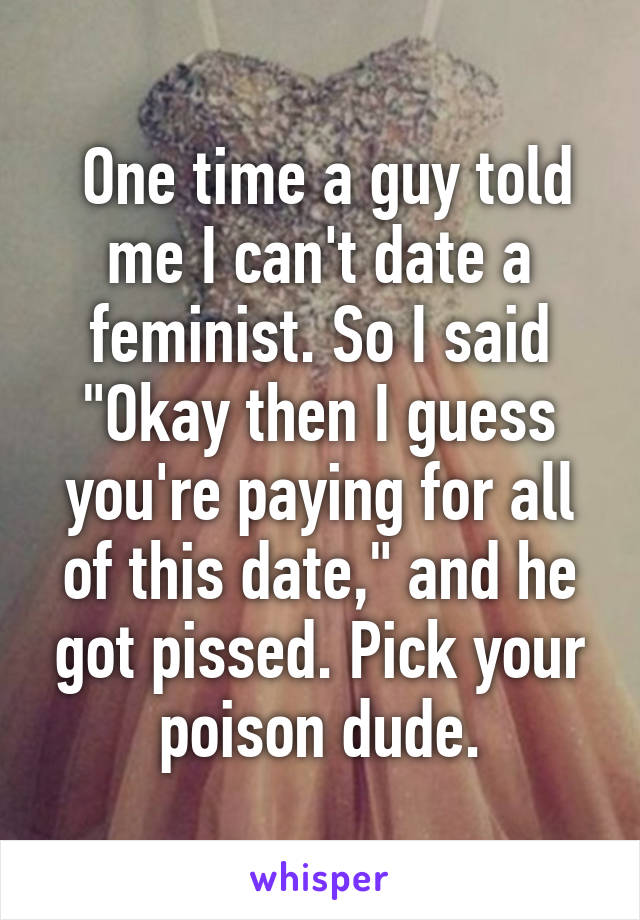  One time a guy told me I can't date a feminist. So I said "Okay then I guess you're paying for all of this date," and he got pissed. Pick your poison dude.