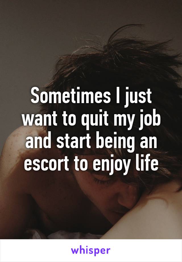 Sometimes I just want to quit my job and start being an escort to enjoy life