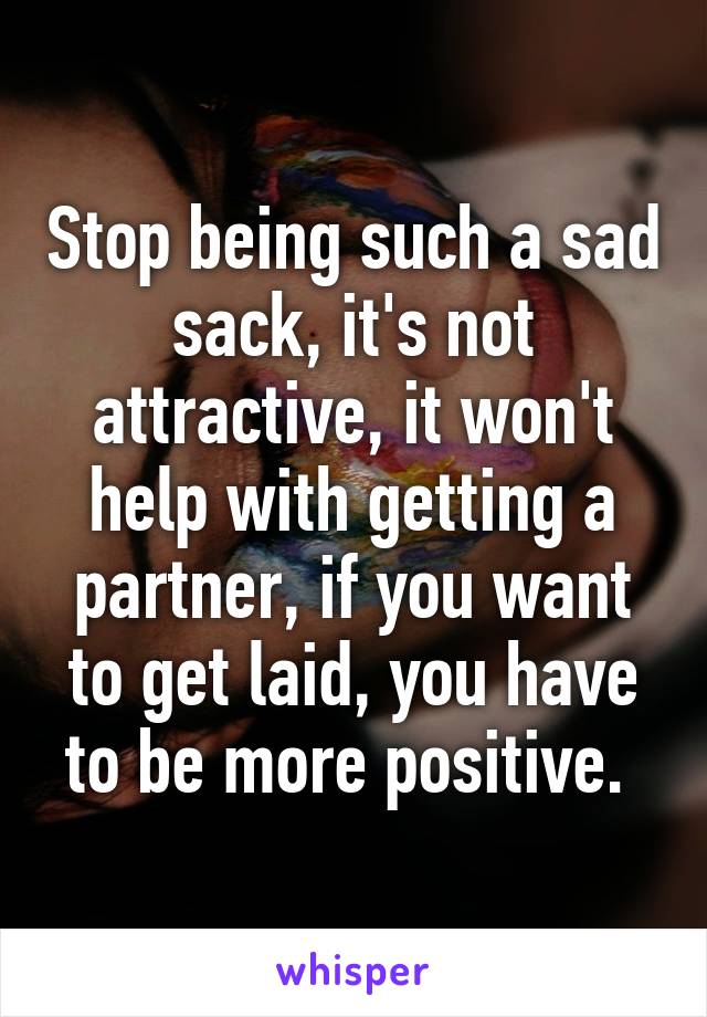 Stop being such a sad sack, it's not attractive, it won't help with getting a partner, if you want to get laid, you have to be more positive. 