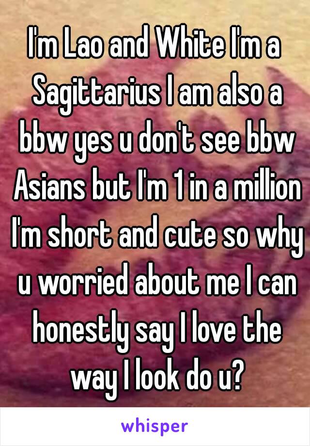 I'm Lao and White I'm a Sagittarius I am also a bbw yes u don't see bbw Asians but I'm 1 in a million I'm short and cute so why u worried about me I can honestly say I love the way I look do u?