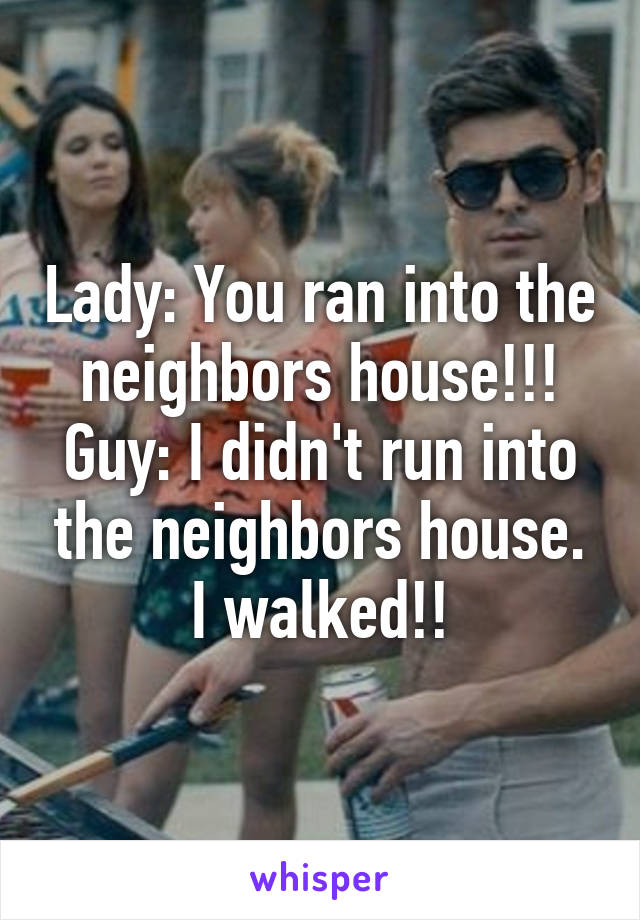 Lady: You ran into the neighbors house!!!
Guy: I didn't run into the neighbors house. I walked!!