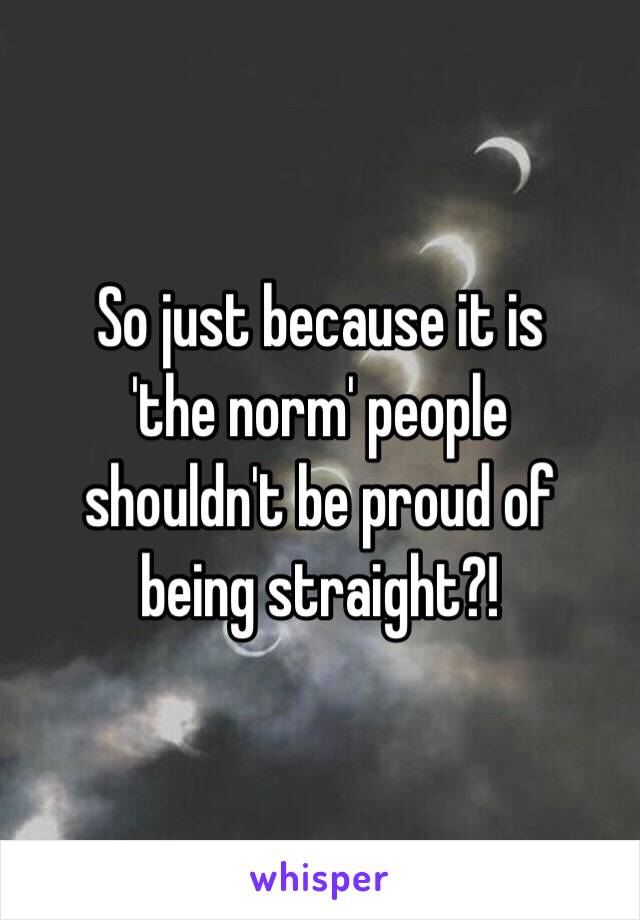 So just because it is
'the norm' people
shouldn't be proud of
being straight?!