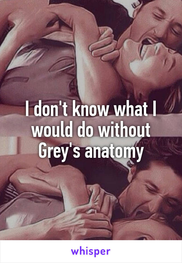 I don't know what I would do without Grey's anatomy
