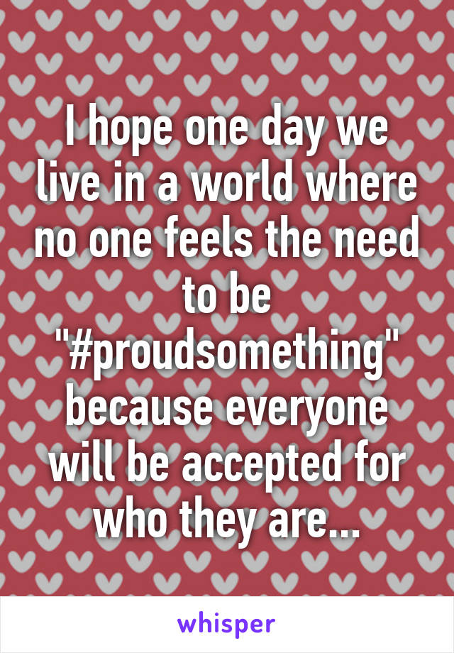 I hope one day we live in a world where no one feels the need to be "#proudsomething" because everyone will be accepted for who they are...