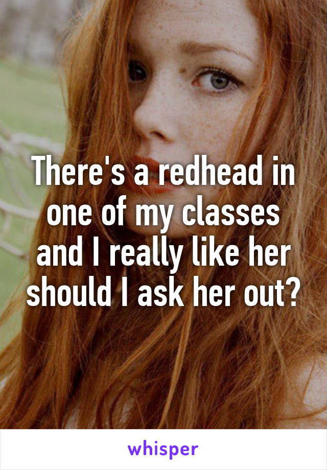 There's a redhead in one of my classes and I really like her should I ask her out?