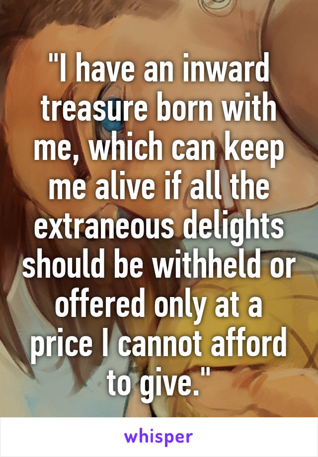 "I have an inward treasure born with me, which can keep me alive if all the extraneous delights should be withheld or offered only at a price I cannot afford to give."