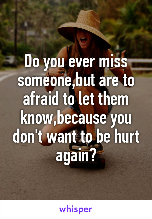 Do you ever miss someone,but are to afraid to let them know,because you don't want to be hurt again?