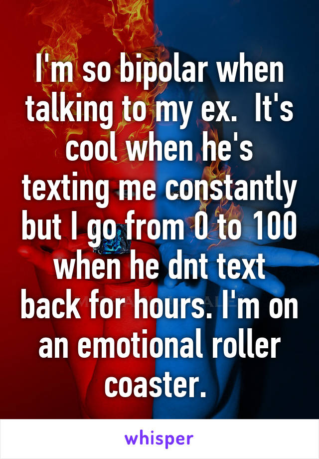 I'm so bipolar when talking to my ex.  It's cool when he's texting me constantly but I go from 0 to 100 when he dnt text back for hours. I'm on an emotional roller coaster. 