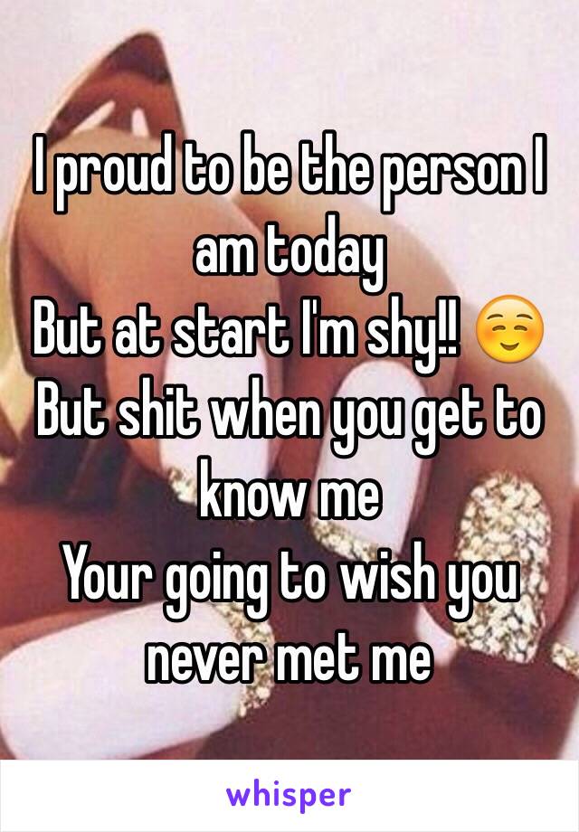 I proud to be the person I am today 
But at start I'm shy!! ☺️ 
But shit when you get to know me 
Your going to wish you never met me 
