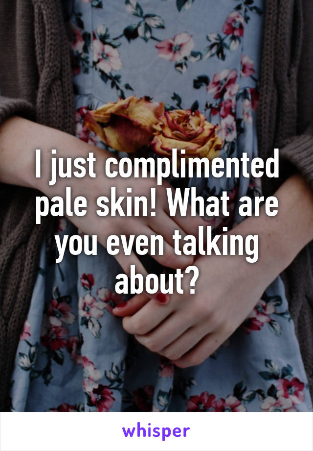 I just complimented pale skin! What are you even talking about?