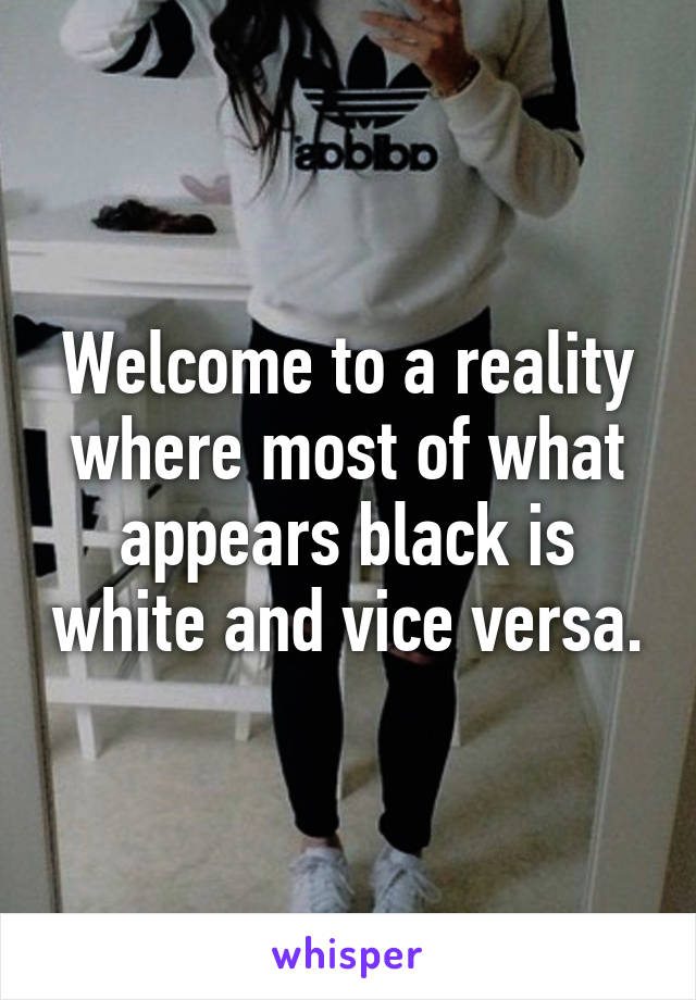 Welcome to a reality where most of what appears black is white and vice versa.