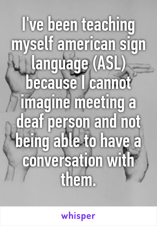 I've been teaching myself american sign language (ASL) because I cannot imagine meeting a deaf person and not being able to have a conversation with them.
