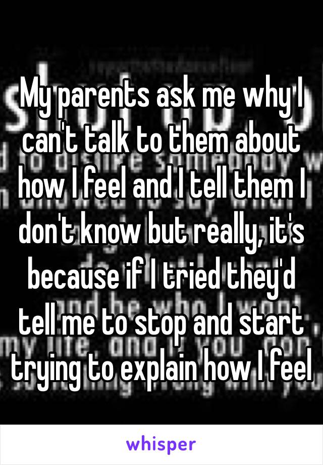 My parents ask me why I can't talk to them about how I feel and I tell them I don't know but really, it's because if I tried they'd tell me to stop and start trying to explain how I feel