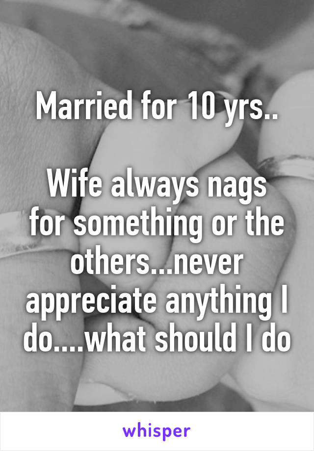 Married for 10 yrs..

Wife always nags for something or the others...never appreciate anything I do....what should I do