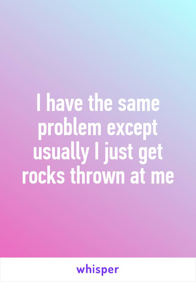 I have the same problem except usually I just get rocks thrown at me