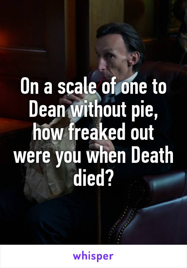 On a scale of one to Dean without pie, how freaked out were you when Death died?