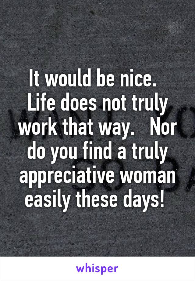 It would be nice.   Life does not truly work that way.   Nor do you find a truly appreciative woman easily these days! 