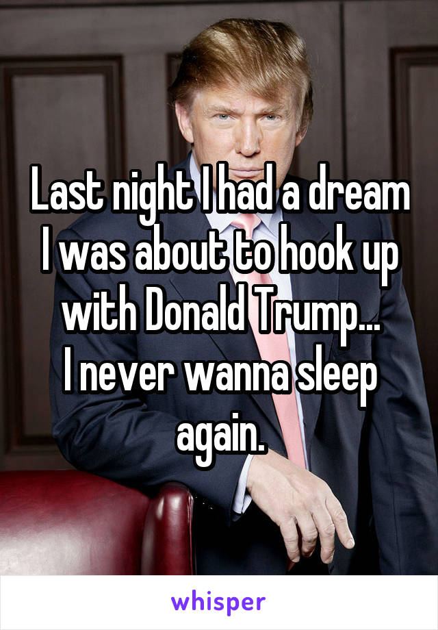 Last night I had a dream I was about to hook up with Donald Trump...
I never wanna sleep again.