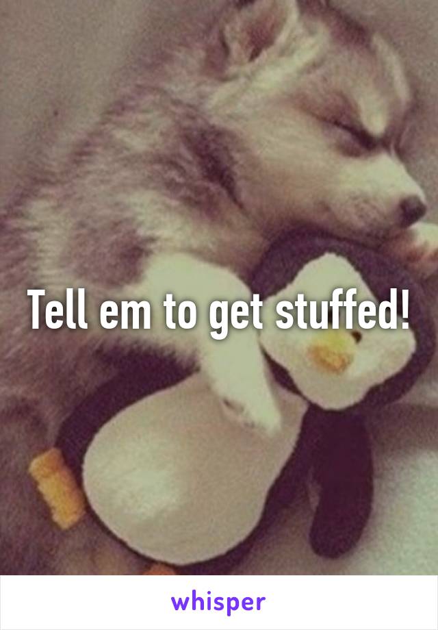 Tell em to get stuffed!