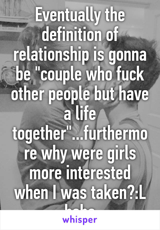 Eventually the definition of relationship is gonna be "couple who fuck other people but have a life together"...furthermore why were girls more interested when I was taken?:L haha