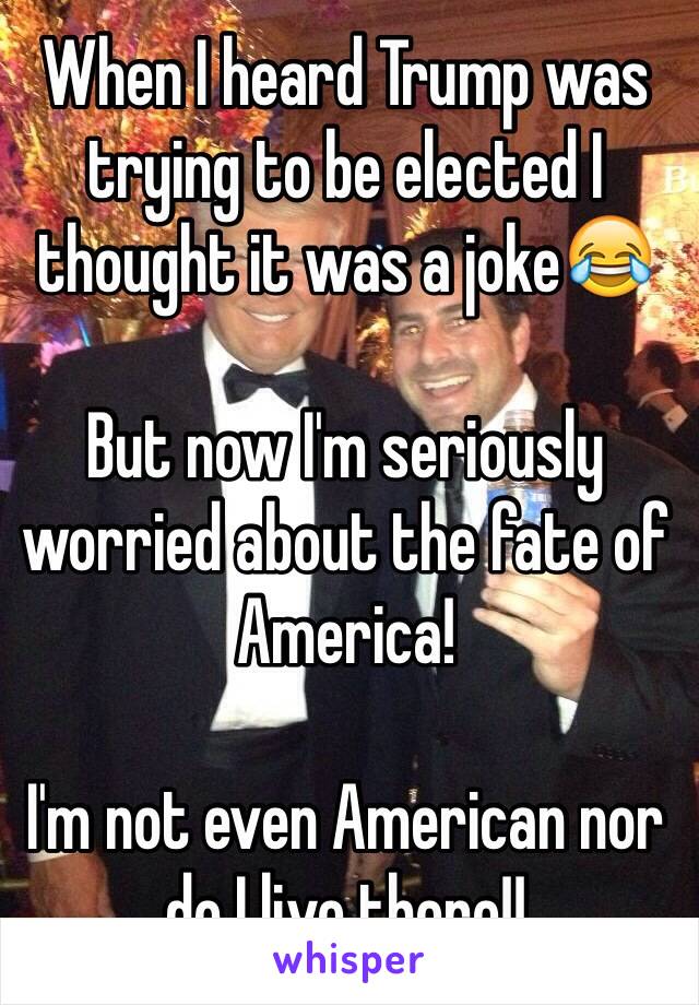 When I heard Trump was trying to be elected I thought it was a joke😂

But now I'm seriously worried about the fate of America! 

I'm not even American nor do I live there!!