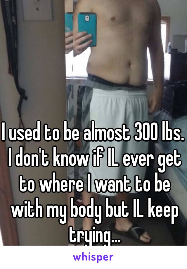 I used to be almost 300 lbs. I don't know if IL ever get to where I want to be with my body but IL keep trying...