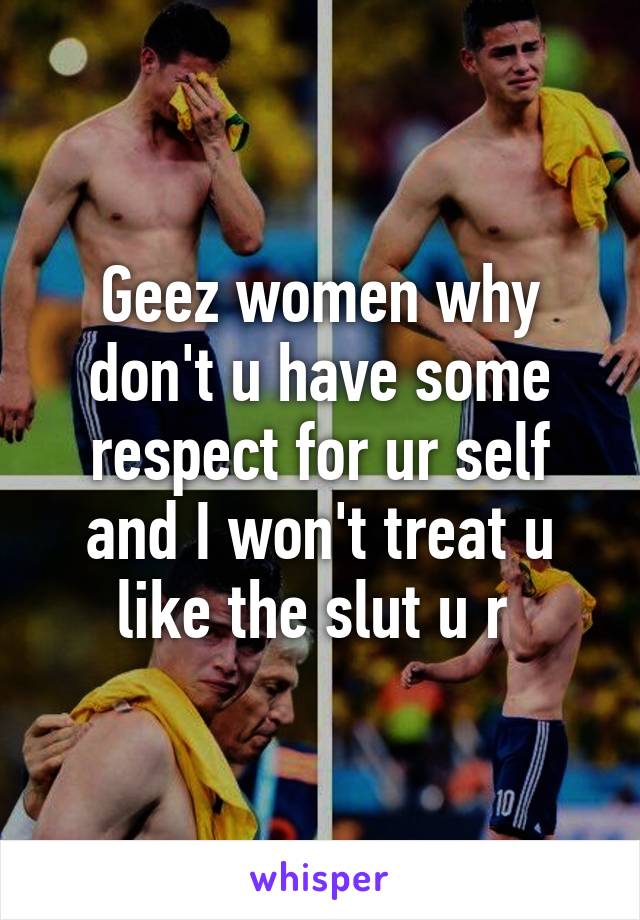 Geez women why don't u have some respect for ur self and I won't treat u like the slut u r 