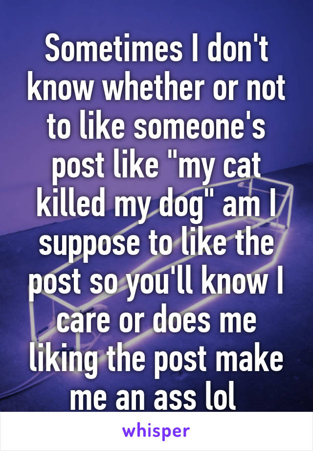 Sometimes I don't know whether or not to like someone's post like "my cat killed my dog" am I suppose to like the post so you'll know I care or does me liking the post make me an ass lol 