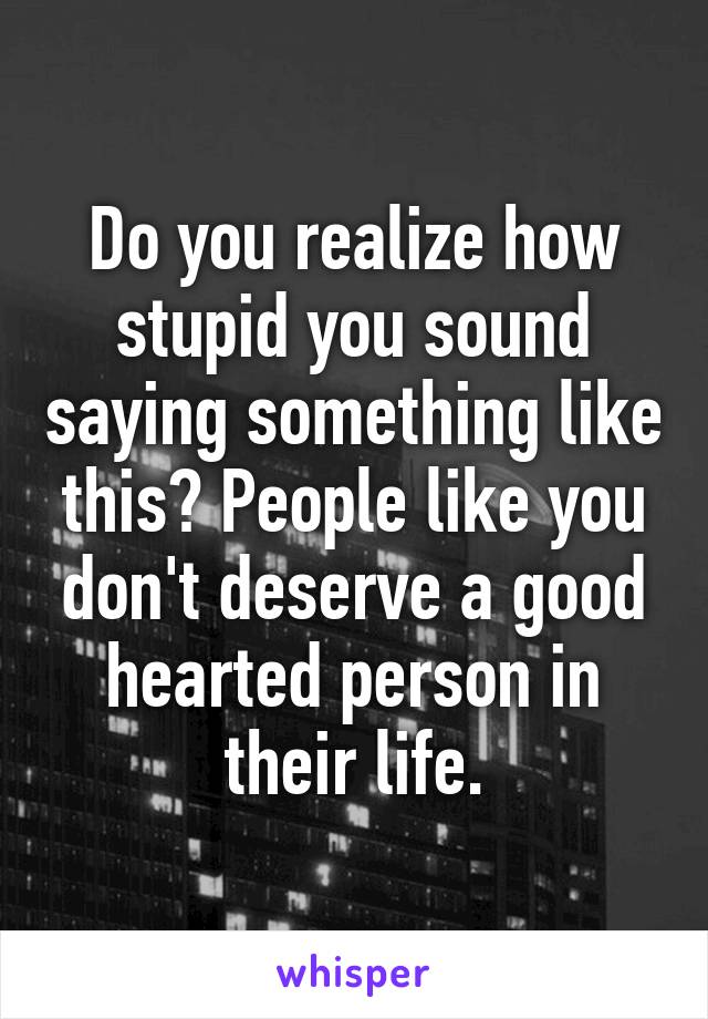 Do you realize how stupid you sound saying something like this? People like you don't deserve a good hearted person in their life.