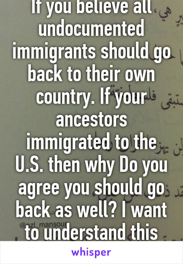 If you believe all undocumented immigrants should go back to their own country. If your ancestors immigrated to the U.S. then why Do you agree you should go back as well? I want to understand this concept. 