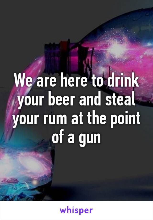 We are here to drink your beer and steal your rum at the point of a gun