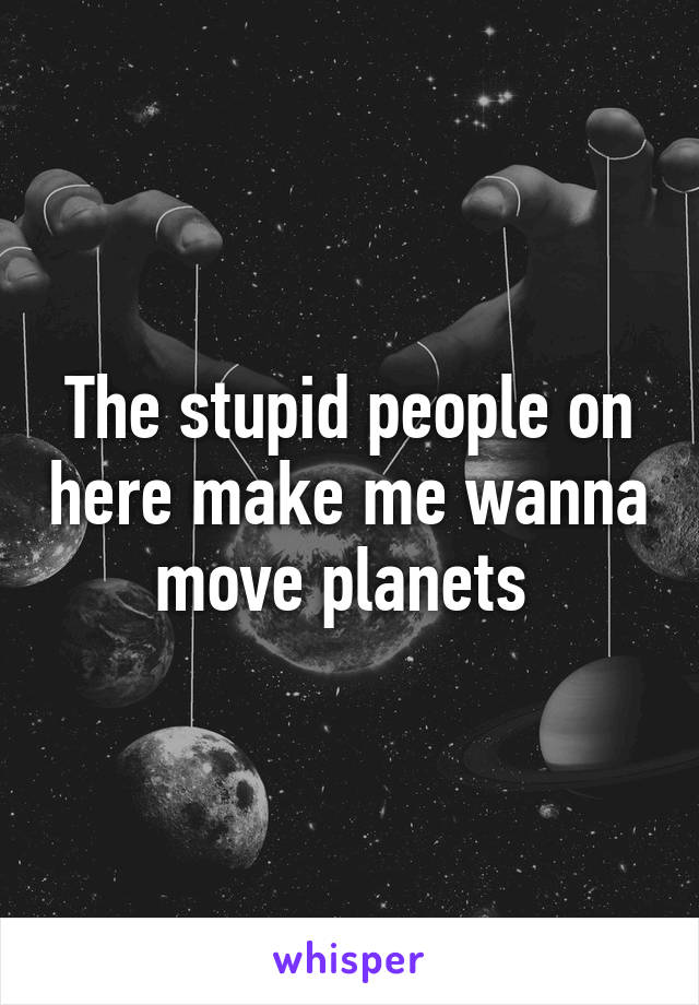 The stupid people on here make me wanna move planets 