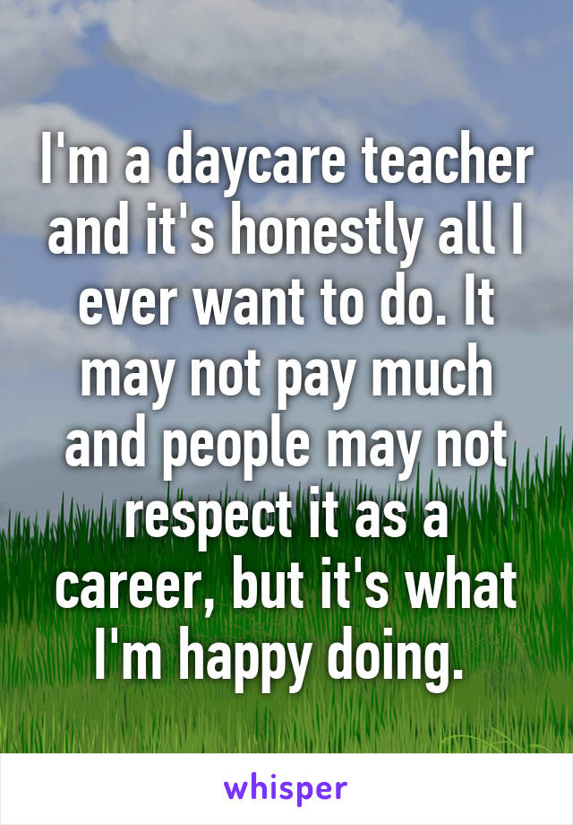 I'm a daycare teacher and it's honestly all I ever want to do. It may not pay much and people may not respect it as a career, but it's what I'm happy doing. 