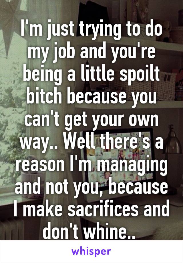 I'm just trying to do my job and you're being a little spoilt bitch because you can't get your own way.. Well there's a reason I'm managing and not you, because I make sacrifices and don't whine.. 